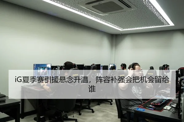 iG夏季赛引援悬念升温，阵容补强会把机会留给谁
