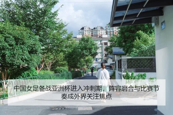 中国女足备战亚洲杯进入冲刺期，阵容磨合与比赛节奏成外界关注焦点