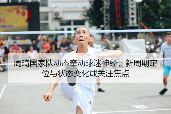 周琦国家队动态牵动球迷神经，新周期定位与状态变化成关注焦点